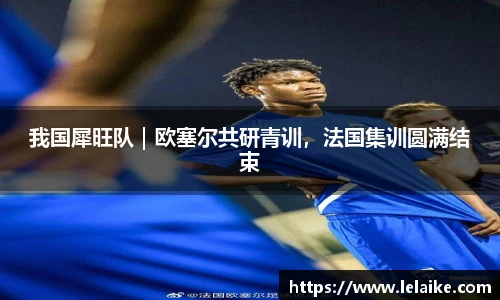 我国犀旺队｜欧塞尔共研青训，法国集训圆满结束